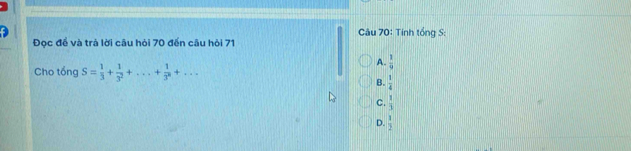 Tính tổng S:
Đọc để và trả lời câu hỏi 70 đến câu hỏi 71
Cho tổng S= 1/3 + 1/3^2 +...+ 1/3^n +...
A.  1/9 
B.  1/4 
C.  1/3 
D.  1/2 