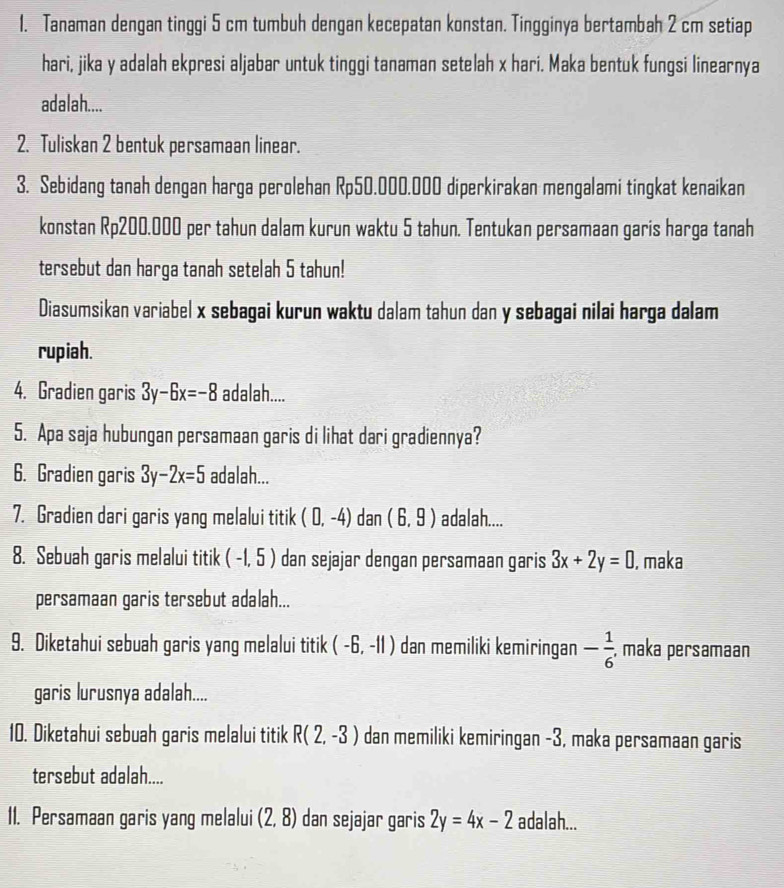 Tanaman dengan tinggi 5 cm tumbuh dengan kecepatan konstan. Tingginya bertambah 2 cm setiap
hari, jika y adalah ekpresi aljabar untuk tinggi tanaman setelah x hari. Maka bentuk fungsi linearnya
adalah....
2. Tuliskan 2 bentuk persamaan linear.
3. Sebidang tanah dengan harga perolehan Rp50.000.000 diperkirakan mengalami tingkat kenaikan
konstan Rp200.000 per tahun dalam kurun waktu 5 tahun. Tentukan persamaan garis harga tanah
tersebut dan harga tanah setelah 5 tahun!
Diasumsikan variabel x sebagai kurun waktu dalam tahun dan y sebagai nilai harga dalam
rupiah.
4. Gradien garis 3y-6x=-8 adalah....
5. Apa saja hubungan persamaan garis di lihat dari gradiennya?
6. Gradien garis 3y-2x=5 adalah...
7. Gradien dari garis yang melalui titik (0,-4) dan (6,9) adalah....
8. Sebuah garis melalui titik ( -1, 5 ) dan sejajar dengan persamaan garis 3x+2y=0 , maka
persamaan garis tersebut adalah...
9. Diketahui sebuah garis yang melalui titik (-6,-11) dan memiliki kemiringan - 1/6  , maka persamaan
garis lurusnya adalah....
10. Diketahui sebuah garis melalui titik R(2,-3) dan memiliki kemiringan -3, maka persamaan garis
tersebut adalah....
11. Persamaan garis yang melalui (2,8) dan sejajar garis 2y=4x-2 adalah...