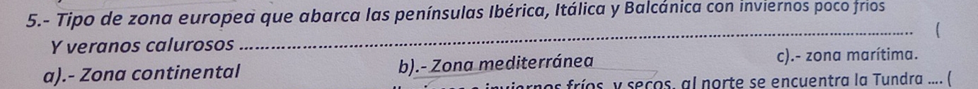 5.- Tipo de zona europea que abarca las penínsulas Ibérica, Itálica y Balcánica con inviernos poco frios

Y veranos calurosos
_
a).- Zona continental b).- Zona mediterránea c).- zona marítima.
los fríos, y seços, al norte se encuentra la Tundra .... (