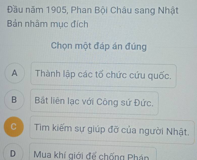 Đầu năm 1905, Phan Bội Châu sang Nhật
Bản nhằm mục đích
Chọn một đáp án đúng
A Thành lập các tổ chức cứu quốc.
B | Bắt liên lạc với Công sứ Đức.
C Tìm kiếm sự giúp đỡ của người Nhật.
D Mua khí giới để chống Phán