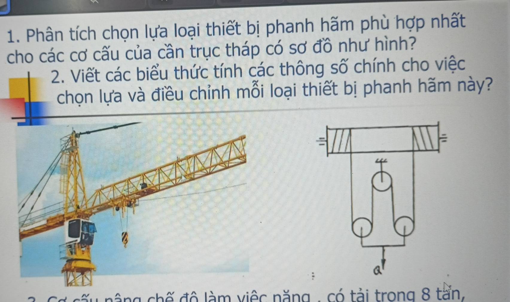 Phân tích chọn lựa loại thiết bị phanh hãm phù hợp nhất 
cho các cơ cấu của cần trục tháp có sơ đồ như hình? 
2. Viết các biểu thức tính các thông số chính cho việc 
chọn lựa và điều chỉnh mỗi loại thiết bị phanh hãm này? 
* c nâng chế độ làm việc năng - có tải trong 8 tấn,