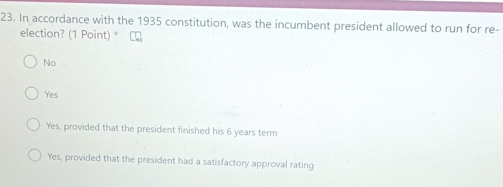 In accordance with the 1935 constitution, was the incumbent president allowed to run for re-
election? (1 Point) *
No
Yes
Yes, provided that the president finished his 6 years term
Yes, provided that the president had a satisfactory approval rating