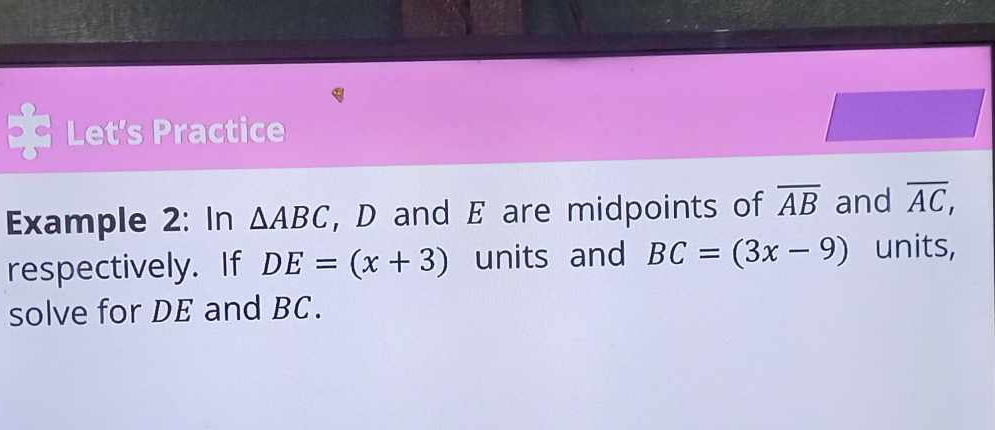 Let's Practice 
Example 2: In △ ABC , D and E are midpoints of overline AB and overline AC, 
respectively. If DE=(x+3) units and BC=(3x-9) units, 
solve for DE and BC.