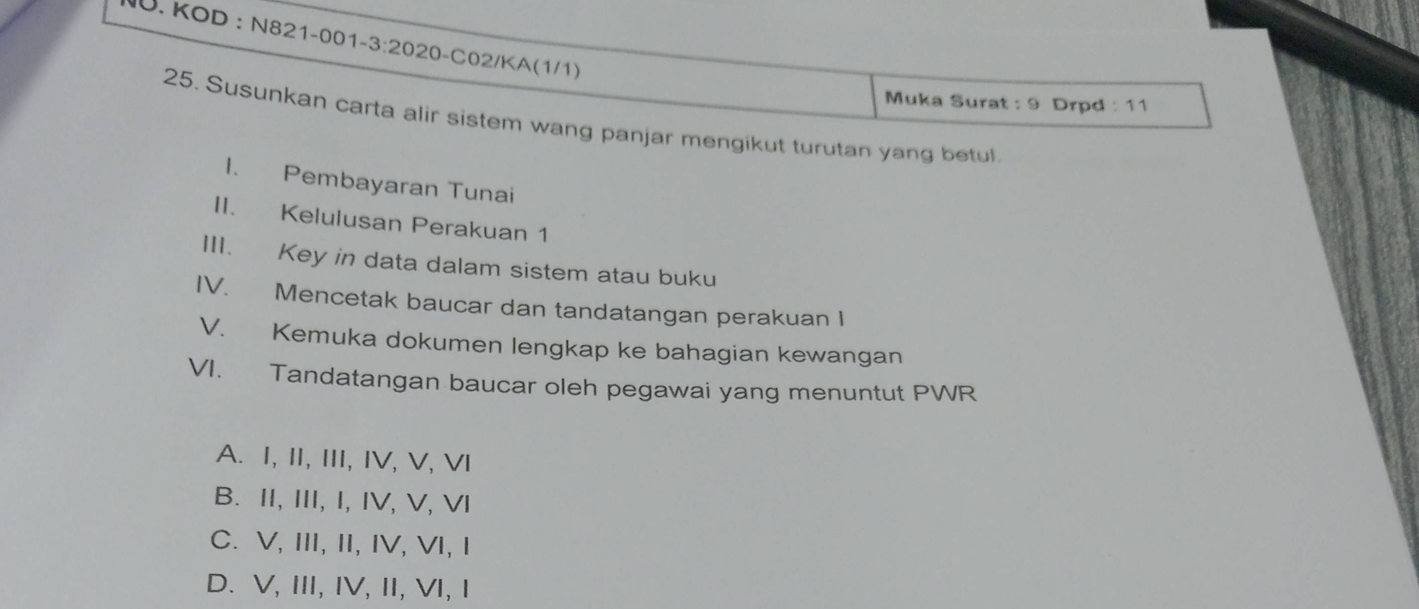 KOD : N821-001-3:2020-C02/KA(1/1)
Muka Surat : 9 Drpd : 11
25. Susunkan carta alir sistem wang panjar mengikut turutan yang betul.
1. Pembayaran Tunai
II. Kelulusan Perakuan 1
III. Key in data dalam sistem atau buku
IV. Mencetak baucar dan tandatangan perakuan I
V. Kemuka dokumen lengkap ke bahagian kewangan
VI. Tandatangan baucar oleh pegawai yang menuntut PWR
A. I, II, III, IV, V, VI
B. II, III, I, IV, V, VI
C. V, III, II, IV, VI, I
D. V, III, IV, I, VI, I