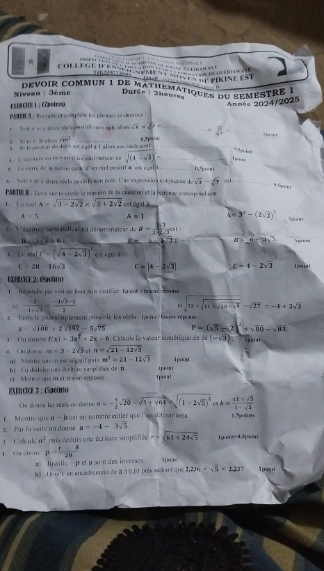 Inspe tos us daca   de pisase ce ersw ay      u  natonale
★  coLLe Ge Ren         e       a   g    
Tnz  n méné moven en  pirine est
Taall
devoir commuN 1 de mathematiques du semestré 1
Niveau : 3ème  Durêe : 2heures    
EXERCICE 1 ： (7points)
Année 2024/2025
PARTIE A : Recopie et complète les phrases ci-dessous :
Soit x et y deux réele positifs nor nuls alors sqrt(x)* sqrt(y)= _ sqrt(frac x)y= _l point
2. Si m C  alors sqrt(m^2)
3. Si le produit de deux est égal à l alors ces réels sont 0,5p0÷nt
9.5qoint
4  1 écriture au moyen d'un seul radical de sqrt((1-sqrt 3))^2= _ _Tpoias
t e  carré de la raeine carré d'un réel positif a  est égal _0,5point
6. Soit x et y deux réels positifs non nuls. Une expression conjuguée de sqrt(x)-sqrt[3](y) cst._
0.5paint
PARTIEB : Leris sur la copie le numéro de la question et la réponse correspondante
L Le réel A=sqrt(3-2sqrt 2)* sqrt(3+2sqrt 2) est égal à
A=5
A=1
A=3^2-(2sqrt(2))^2 l goint
2. 1'écriture sans radical au dénominateur de B= 1sqrt(3)/3sqrt(2)sqrt(3) cs1:
3sqrt(3)=6: _ m=-6-sqrt(3) B=6-3sqrt(3). T point
3 levelC=(sqrt(4-2sqrt 3))^2 e t égal à
C=2H-16sqrt(3) C=|4-2sqrt(3)| c=4-2sqrt(3) 1 point
EXERCICE 2: (8points)
1. Répordre par vrai ou faux puis justifier Tpoint / boune réponse
a1  (-3)/-1+sqrt(3) = (-3sqrt(3)-3)/2  sqrt(12+sqrt 11+sqrt 28-9)-sqrt(27)=-4+3sqrt(3)
b)
2. Ecris le plus simplement possible les réels : É point / bonne réponse
S=sqrt(108)+2sqrt(192)-5sqrt(75)
P=(sqrt(5)-2)^2+sqrt(80)-sqrt(81)
3. On danne f(x)=3x^2+2x-6.  Calcule la valeur numérique de° (-sqrt(3)) I point
4. On donne m=3-2sqrt(3) e1 n=sqrt(21-12sqrt 3)
1) Montre que i est négatif puis m^2=21-12sqrt(3) 1point
b) En déduire une écriture simplifiée de n I point
c) Montre que m et n sont opposés. 1point
EXERCICE 3 : (5points)
On donne les réels on donne a=- 5/2 sqrt(20)-sqrt(1+sqrt 64)+sqrt((1-2sqrt 5))^2 c b= (11+sqrt(5))/1-sqrt(5) 
Montre que α - b est un nombre entier que l'on déterminera 1,5puints
2. Par la suite on donne a=-4-3sqrt(5)
3. Calcule a^2 puis déduis une écriture simplifiée r=sqrt(61+24sqrt 5) 1 point+0.Spoint
4.Oudonne p= (r-8)/29 
a Justific -p et a sont des inverses. Époint
b) Donne un encadrement de à à 0,01 près sachant que 2,236 <2,237 1 point