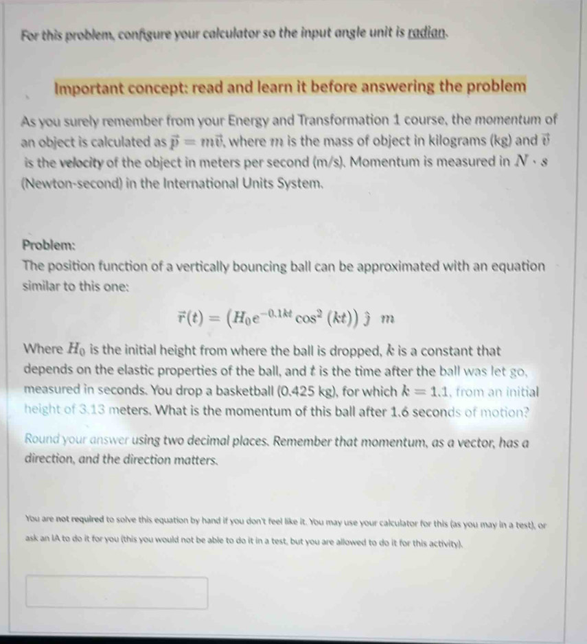 For this problem, configure your calculator so the input angle unit is radian. 
Important concept: read and learn it before answering the problem 
As you surely remember from your Energy and Transformation 1 course, the momentum of 
an object is calculated as vector p=mvector v i, where m is the mass of object in kilograms (kg) and vector v
is the velocity of the object in meters per second (m/s). Momentum is measured in N· s
(Newton-second) in the International Units System. 
Problem: 
The position function of a vertically bouncing ball can be approximated with an equation 
similar to this one:
vector r(t)=(H_0e^(-0.1kt)cos^2(kt))hat jm
Where H_0 is the initial height from where the ball is dropped, Å is a constant that 
depends on the elastic properties of the ball, and t is the time after the ball was let go, 
measured in seconds. You drop a basketball (0.425 kg), for which k=1.1 , from an initial 
height of 3.13 meters. What is the momentum of this ball after 1.6 seconds of motion? 
Round your answer using two decimal places. Remember that momentum, as a vector, has a 
direction, and the direction matters. 
You are not required to solve this equation by hand if you don't feel like it. You may use your calculator for this (as you may in a test), or 
ask an IA to do it for you (this you would not be able to do it in a test, but you are allowed to do it for this activity).