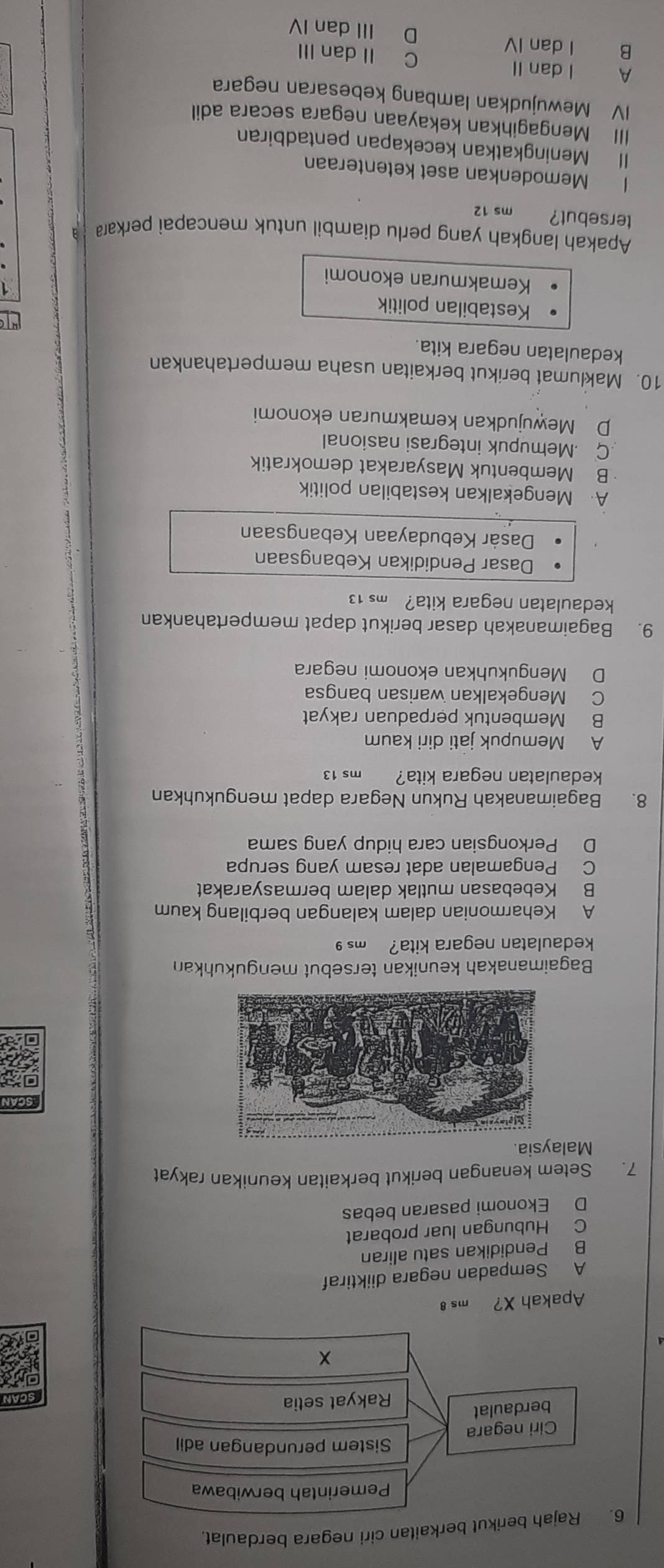 6ikut berkaitan ciri negara berdaulat.
SCAN
  
of
Apakah X? ms 8
A Sempadan negara diiktiraf
B Pendidikan satu aliran
C Hubungan luar probarat
D Ekonomi pasaran bebas
7. Setem kenangan berikut berkaitan keunikan rakyat
Malaysia
Scan
Bagaimanakah keunikan tersebut mengukuhkan
kedaulatan negara kita? ms 9
A Keharmonian dalam kalangan berbilang kaum
B Kebebasan mutlak dalam bermasyarakat
C Pengamalan adat resam yang serupa
D Perkongsian cara hidup yang sama
8. Bagaimanakah Rukun Negara dapat mengukuhkan
kedaulatan negara kita? ms 13
A Memupuk jati diri kaum
B Membentuk perpaduan rakyat
C Mengekalkan warisan bangsa
D Mengukuhkan ekonomi negara
9. Bagaimanakah dasar berikut dapat mempertahankan
kedaulatan negara kita? ms 13
Dasar Pendidikan Kebangsaan
Dasàr Kebudayaan Kebangsaan
A Mengekalkan kestabilan politik
B Membentuk Masyarakat demokratik
C Memupuk integrasi nasional
D Mewujudkan kemakmuran ekonomi
10. Maklumat berikut berkaitan usaha mempertahankan
kedaulatan negara kita.
Kestabilan politik
Kemakmuran ekonomi
Apakah langkah yang perlu diambil untuk mencapai perkara
tersebut? ms 12
I Memodenkan aset ketenteraan
Il Meningkatkan kecekapan pentadbiran
III Mengagihkan kekayaan negara secara adil
IV Mewujudkan lambang kebesaran negara
A I dan II C II dan III
B I dan IV D III dan IV