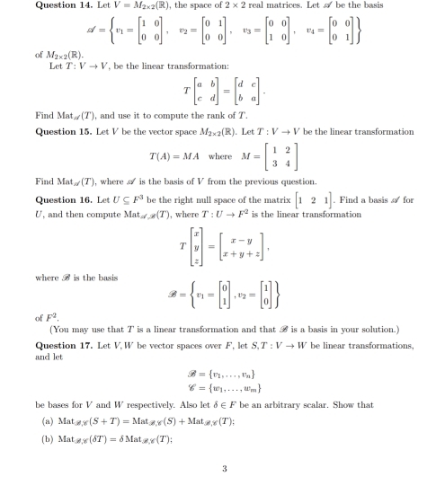 Le V=M_2* 2(R) , the space of 2* 2 real matrices. Let  be the basis
alpha '=beginarrayl x_1=beginbmatrix 1&0 0&0endbmatrix ,v_2=beginbmatrix 0&1 0&0endbmatrix ,v_3=beginbmatrix 0&0 1&0endbmatrix ,v_4=beginbmatrix 0&0 0&1endbmatrix 
of M_2* 2(R).
Let T:Vto V , be the linear transformation:
Tbeginbmatrix a&b c&dendbmatrix =beginbmatrix d&c b&aendbmatrix .
Find Ma (T)(T) , and use it to compute the rank of T.
Question 15. Let V be the vector space M_2* 2(R). Let T:Vto V be the linear transformation
T(A)=MA where M=beginbmatrix 1&2 3&4endbmatrix
Find Mat_n/(T) , where  is the basis of V from the previous question.
Question 16. Let U⊂eq F^3 be the right null space of the matrix [121]. Find a basis  for
U, and then compute Mat_n(T)(T) , where T:Uto F^2 is the linear transformation
Tbeginbmatrix x y zendbmatrix =beginbmatrix x-y x+y+zendbmatrix ,
where vector beta  is the basis
varnothing = v_1=beginbmatrix 0 1endbmatrix ,v_2=beginbmatrix 1 0endbmatrix 
of F^2.
(You may use that T is a linear transformation and that B is a basis in your solution.)
Question 17. Let V, W be vector spaces over F, let S,T:Vto W be linear transformations.
and let
varnothing = v_1,...,v_n
g= w_1,...,w_m
be bases for V and W respectively. Also let b∈ F be an arbitrary scalar. Show that
(a) Mat_!= ,Y(S+T)=Mat_!= ,Y(S)+Mat_!= ,Y(T);
(b) Matgy(delta T)=delta Matgy(T);
3