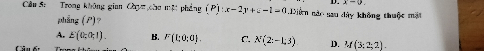 x=0. 
Câu 5: Trong không gian Oxyz ,cho mặt phẳng (P): x-2y+z-1=0.Điểm nào sau đây không thuộc mặt
phẳng (P)?
A. E(0;0;1). B. F(1;0;0). C. N(2;-1;3). D. M(3;2;2). 
Câu 6: Thana