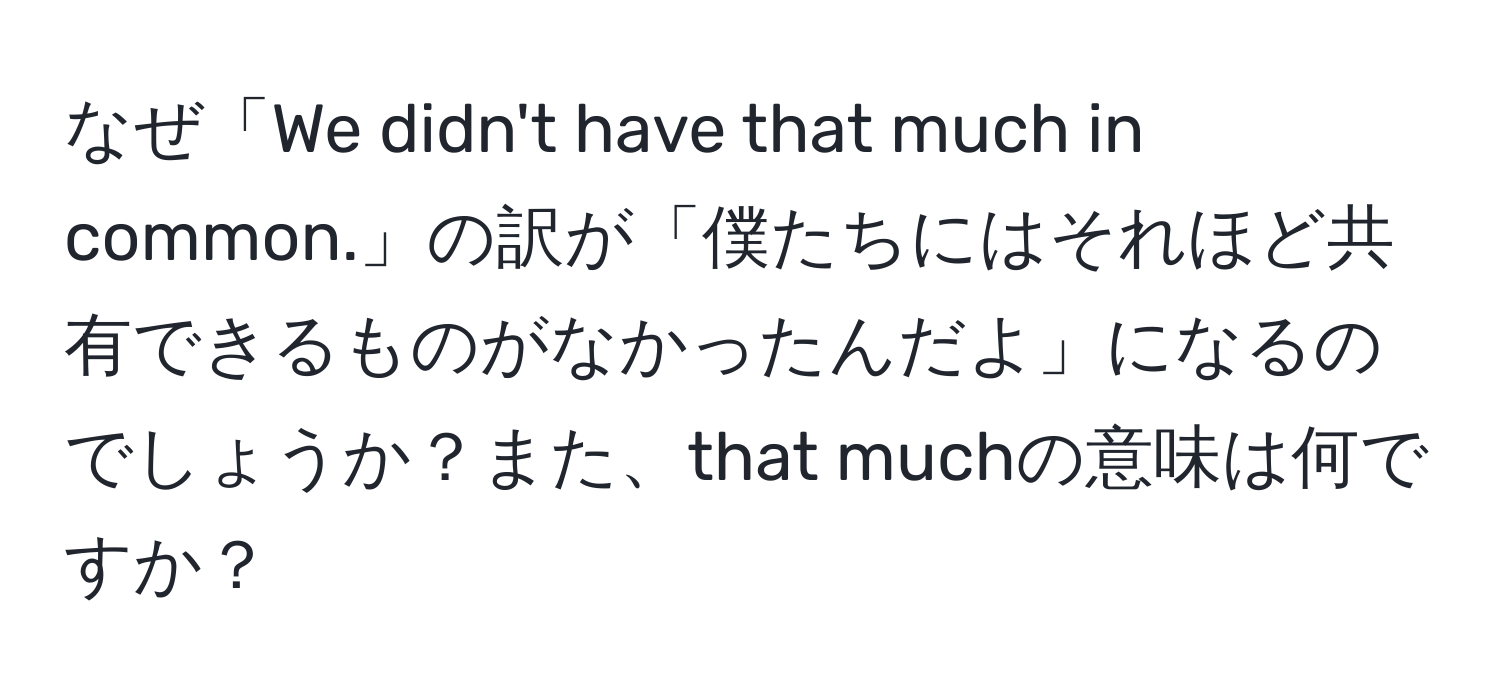 なぜ「We didn't have that much in common.」の訳が「僕たちにはそれほど共有できるものがなかったんだよ」になるのでしょうか？また、that muchの意味は何ですか？