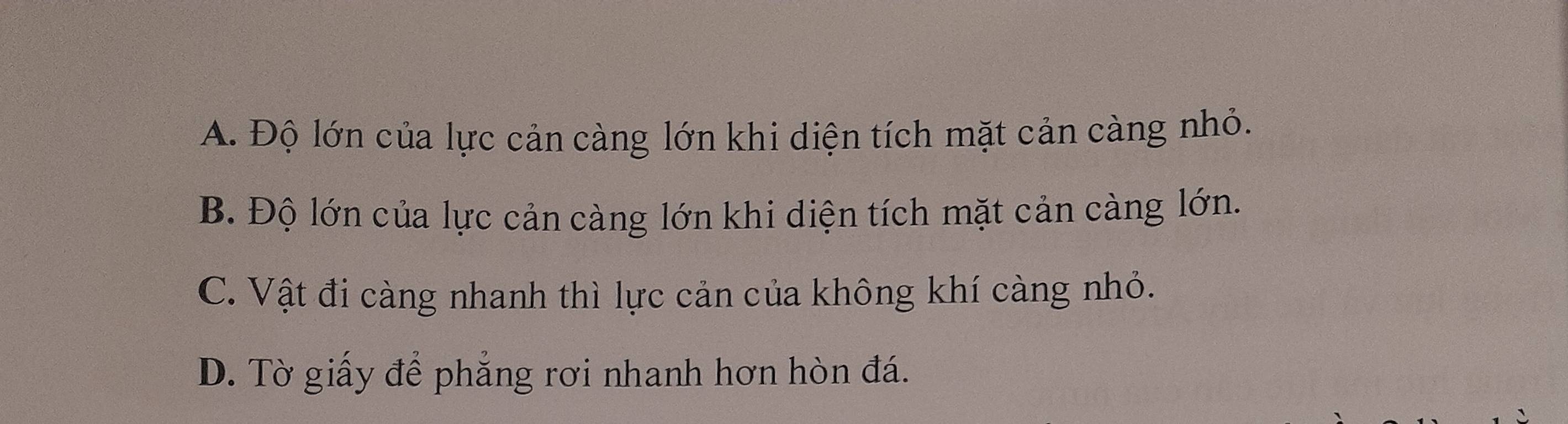 A. Độ lớn của lực cản càng lớn khi diện tích mặt cản càng nhỏ.
B. Độ lớn của lực cản càng lớn khi diện tích mặt cản càng lớn.
C. Vật đi càng nhanh thì lực cản của không khí càng nhỏ.
D. Tờ giấy để phẳng rơi nhanh hơn hòn đá.