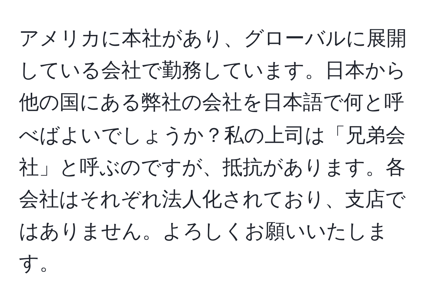 アメリカに本社があり、グローバルに展開している会社で勤務しています。日本から他の国にある弊社の会社を日本語で何と呼べばよいでしょうか？私の上司は「兄弟会社」と呼ぶのですが、抵抗があります。各会社はそれぞれ法人化されており、支店ではありません。よろしくお願いいたします。