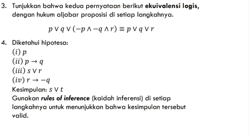 Tunjukkan bahwa kedua pernyataan berikut ekuivalensi logis, 
dengan hukum aljabar proposisi di setiap langkahnya.
pvee qvee (-pwedge -qwedge r)equiv pvee qvee r
4. Diketahui hipotesa: 
(i) p
(ii) pto q
(iii) svee r
(iv) rto -q
Kesimpulan: svee t
Gunakan rules of inference (kaidah inferensi) di setiap 
langkahnya untuk menunjukkan bahwa kesimpulan tersebut 
valid.