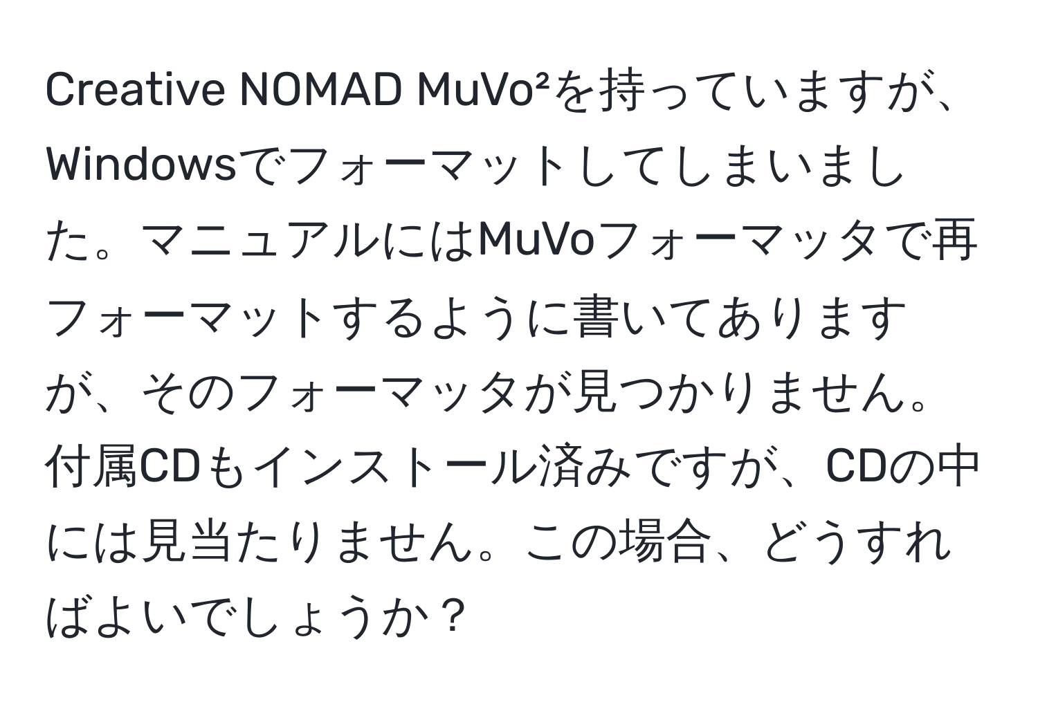 Creative NOMAD MuVo²を持っていますが、Windowsでフォーマットしてしまいました。マニュアルにはMuVoフォーマッタで再フォーマットするように書いてありますが、そのフォーマッタが見つかりません。付属CDもインストール済みですが、CDの中には見当たりません。この場合、どうすればよいでしょうか？