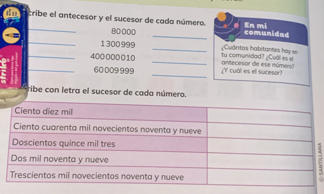 cribe el antecesor y el sucesor de cada número. En mi 
_
80000
_comunidad 
_
1300999 _¿Cuántos habitantes hay en 
tu comunidad? ¿Cuál es el 
_ 400000010 _antecesor de ese número? 
_ 60009999 _¿Y cuál es el sucesor? 
ribe con letra el sucesor de cada número. 
=