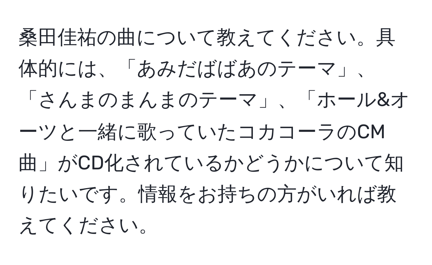 桑田佳祐の曲について教えてください。具体的には、「あみだばばあのテーマ」、「さんまのまんまのテーマ」、「ホール&オーツと一緒に歌っていたコカコーラのCM曲」がCD化されているかどうかについて知りたいです。情報をお持ちの方がいれば教えてください。