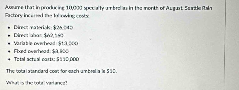 Assume that in producing 10,000 specialty umbrellas in the month of August, Seattle Rain 
Factory incurred the following costs: 
Direct materials: $26,040
Direct labor: $62,160
Variable overhead: $13,000
Fixed overhead: $8,800
Total actual costs: $110,000
The total standard cost for each umbrella is $10. 
What is the total variance?