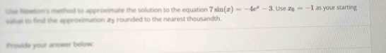 She Newton's method to approximate the solution to the equation 7sin (x)=-4e^x-3. Use x_0=-1 as your starting 
sallae to find the appeoximation ay rounded to the nearest thousandth. 
Provide your answer below.