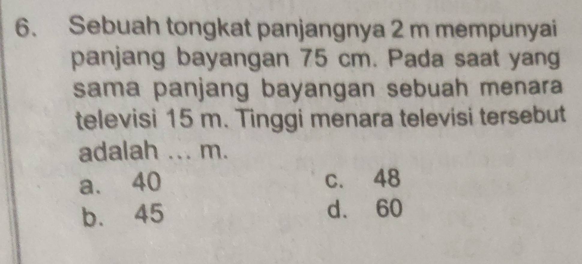 Sebuah tongkat panjangnya 2 m mempunyai
panjang bayangan 75 cm. Pada saat yang
sama panjang bayangan sebuah menara 
televisi 15 m. Tinggi menara televisi tersebut
adalah _ m.
a. 40 c. 48
b. 45
d. 60