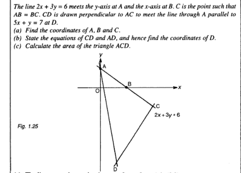 The line 2x+3y=6 meets the y-axis at A and the x-axis at B. C is the point such that
AB=BC. CD is drawn perpendicular to AC to meet the line through A parallel to
5x+y=7 at D.
(a) Find the coordinates of A, B and C.
(b) State the equations of CD and AD, and hence find the coordinates of D.
(c) Calculate the area of the triangle ACD.
Fig. 1.25
D