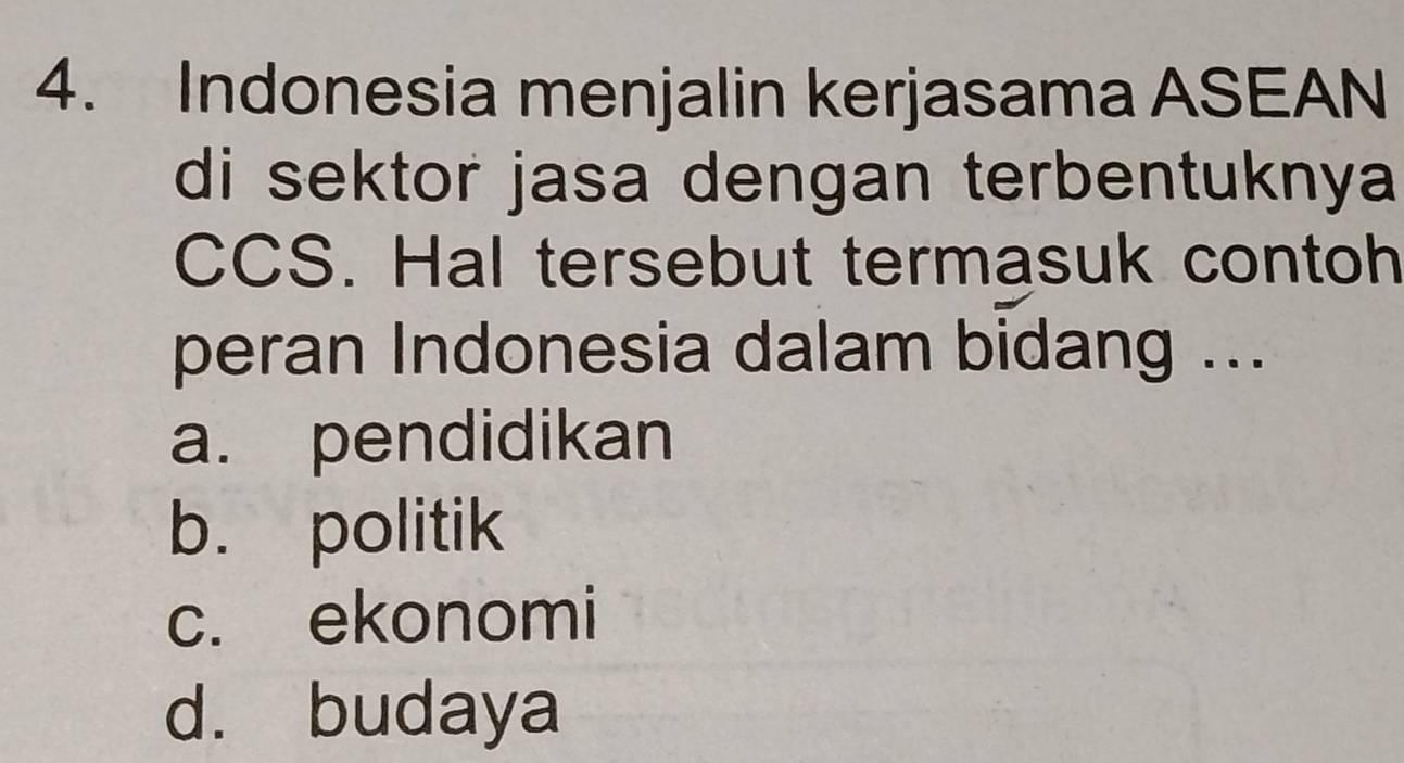 Indonesia menjalin kerjasama ASEAN
di sektor jasa dengan terbentuknya
CCS. Hal tersebut termasuk contoh
peran Indonesia dalam bidang ...
a. pendidikan
b. politik
c. ekonomi
d. budaya