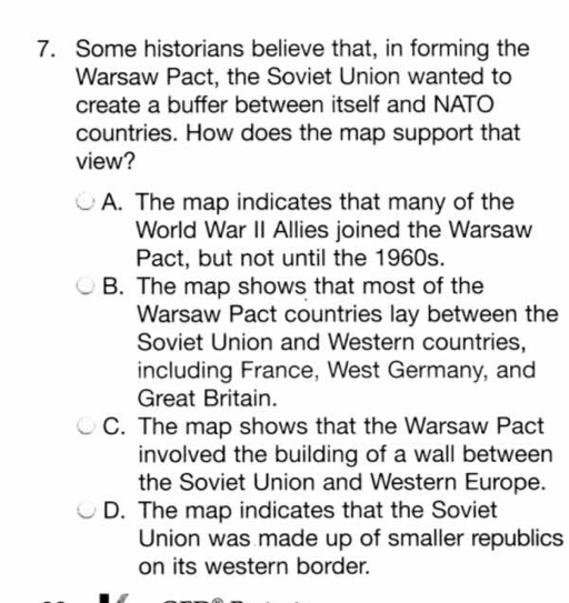 Some historians believe that, in forming the
Warsaw Pact, the Soviet Union wanted to
create a buffer between itself and NATO
countries. How does the map support that
view?
A. The map indicates that many of the
World War II Allies joined the Warsaw
Pact, but not until the 1960s.
B. The map shows that most of the
Warsaw Pact countries lay between the
Soviet Union and Western countries,
including France, West Germany, and
Great Britain.
C. The map shows that the Warsaw Pact
involved the building of a wall between
the Soviet Union and Western Europe.
D. The map indicates that the Soviet
Union was made up of smaller republics
on its western border.