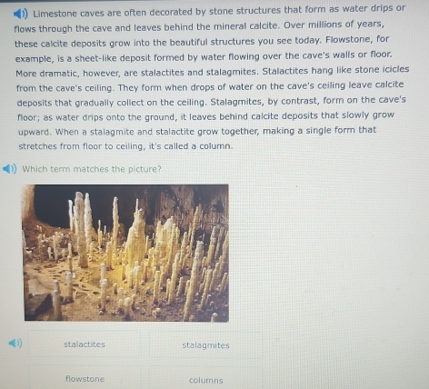 Limestone caves are often decorated by stone structures that form as water drips or
flows through the cave and leaves behind the mineral calcite. Over millions of years,
these calcite deposits grow into the beautiful structures you see today. Flowstone, for
example, is a sheet-like deposit formed by water flowing over the cave's walls or floor.
More dramatic, however, are stalactites and stalagmites. Stalactites hang like stone icicles
from the cave's ceiling. They form when drops of water on the cave's ceiling leave calcite
deposits that gradually collect on the ceiling. Stalagmites, by contrast, form on the cave's
floor; as water drips onto the ground, it leaves behind calcite deposits that slowly grow
upward. When a stalagmite and stalactite grow together, making a single form that
stretches from floor to ceiling, it's called a column.
Which term matches the picture?
3) stalactites stalagmites
flowstone columns