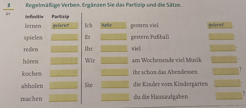 Regelmäßige Verben. Ergänzen Sie das Partizip und die Sätze. 
07 Infinitiv Partizip 
lernen gelernt Ich habe gestern viel gelernt 
spielen Er gestern Fußball 
reden Ihr viel 
hören Wir am Wochenende viel Musik 
kochen ihr schon das Abendessen 
? 
abholen Sie die Kinder vom Kindergarten 
machen du die Hausaufgaben 
2