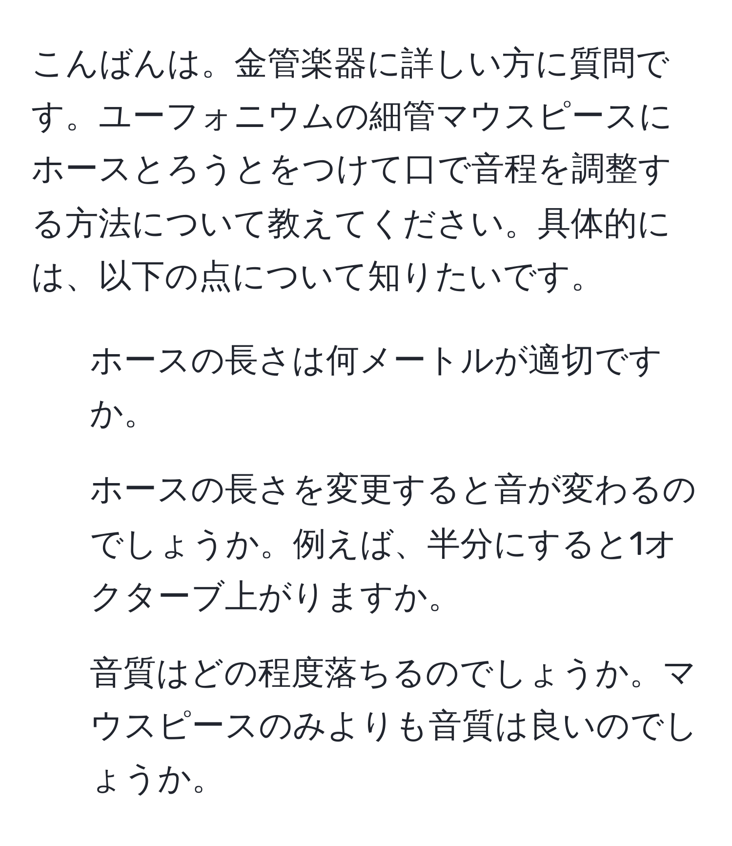 こんばんは。金管楽器に詳しい方に質問です。ユーフォニウムの細管マウスピースにホースとろうとをつけて口で音程を調整する方法について教えてください。具体的には、以下の点について知りたいです。  
1. ホースの長さは何メートルが適切ですか。  
2. ホースの長さを変更すると音が変わるのでしょうか。例えば、半分にすると1オクターブ上がりますか。  
3. 音質はどの程度落ちるのでしょうか。マウスピースのみよりも音質は良いのでしょうか。