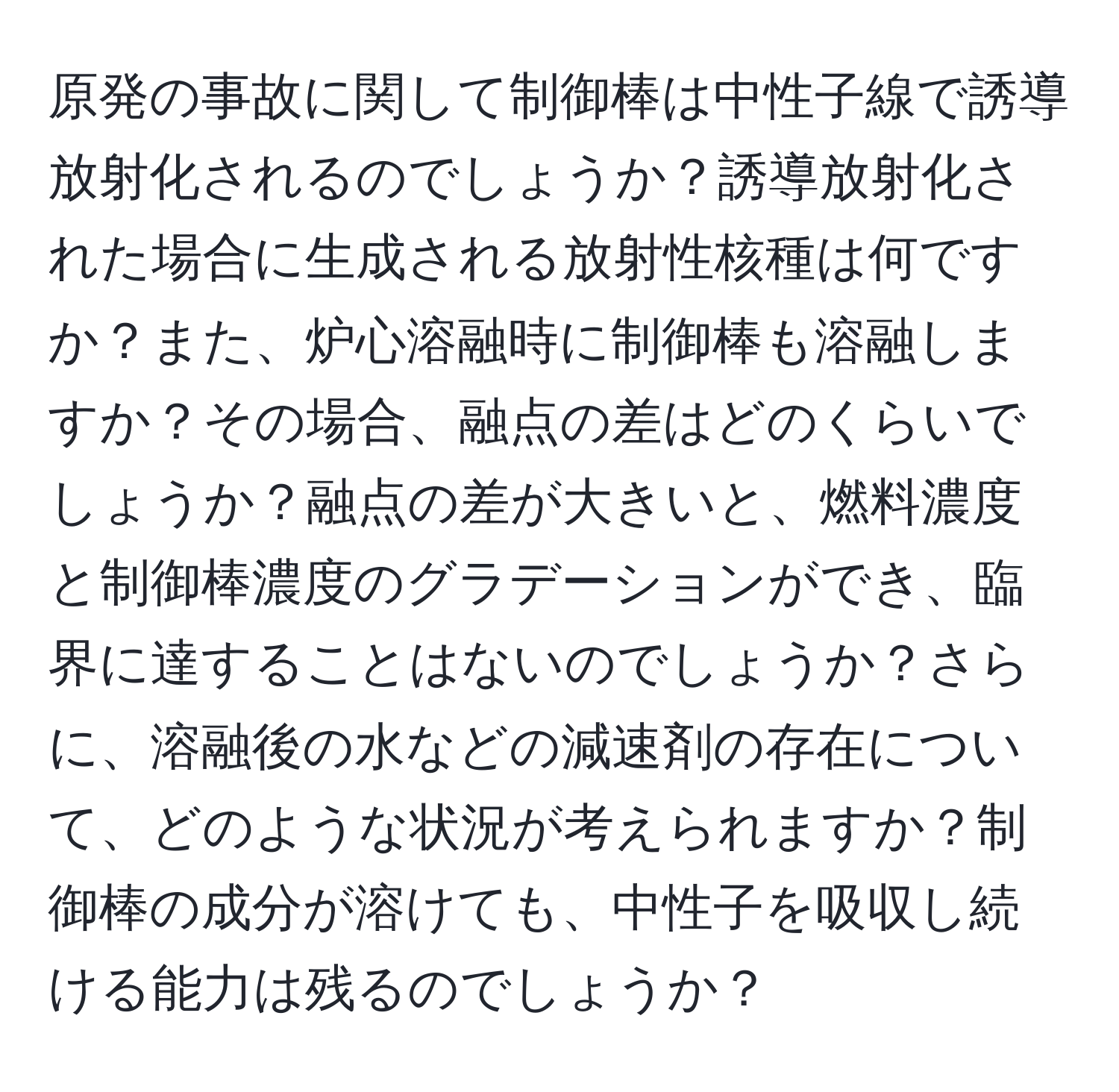 原発の事故に関して制御棒は中性子線で誘導放射化されるのでしょうか？誘導放射化された場合に生成される放射性核種は何ですか？また、炉心溶融時に制御棒も溶融しますか？その場合、融点の差はどのくらいでしょうか？融点の差が大きいと、燃料濃度と制御棒濃度のグラデーションができ、臨界に達することはないのでしょうか？さらに、溶融後の水などの減速剤の存在について、どのような状況が考えられますか？制御棒の成分が溶けても、中性子を吸収し続ける能力は残るのでしょうか？