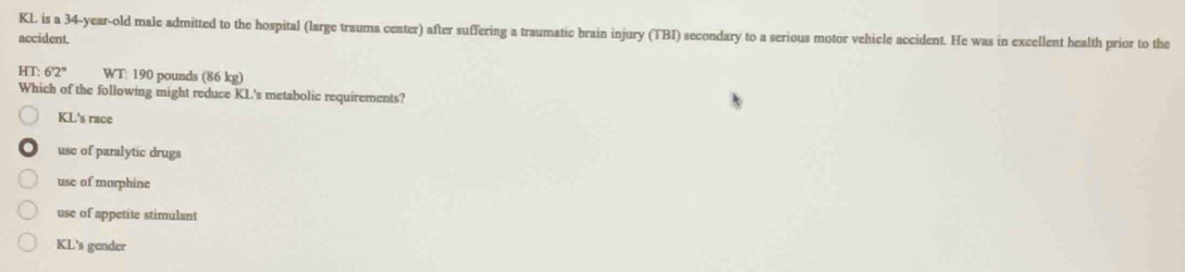 KL is a 34-year-old male admitted to the hospital (large trauma center) after suffering a traumatic brain injury (TBI) secondary to a serious motor vehicle accident. He was in excellent health prior to the
accident
HT: 6'2'' WT: 190 pounds (86kg 
Which of the following might reduce KL's metabolic requirements?
KL's race
use of paralytic drugs
use of morphine
use of appetite stimulant
KL's gender