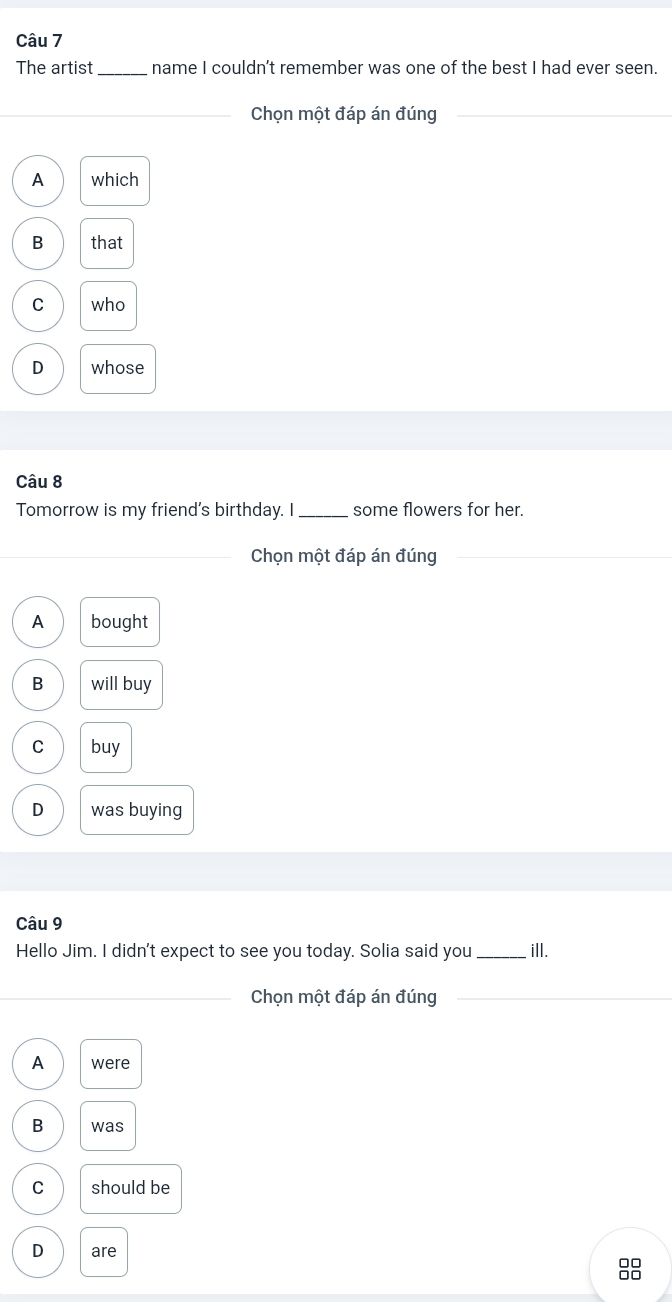 The artist_ name I couldn't remember was one of the best I had ever seen.
_Chọn một đáp án đúng_
_
A which
B that
C who
D whose
Câu 8
Tomorrow is my friend's birthday. I_ some flowers for her.
_Chọn một đáp án đúng
A bought
B will buy
C buy
D was buying
Câu 9
Hello Jim. I didn't expect to see you today. Solia said you _ill.
_Chọn một đáp án đúng_
A were
B was
C should be
D are
00
00