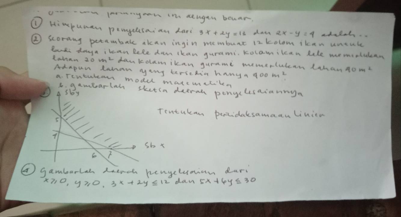 penyan in aeugen beuar. 
① Himpuman pengelsaian dari 3x+2y=13 day 2x-y=4 adaloh. 
② scorang petambak akcan ingin membunt 12 kolom ikcan untule 
Zouli doya ilcan lele dam ikan gurami, Kolamilcan Rele memoolutcan 
Lahan 20m^2 dankolamikan gurami memerlulcan Lhan 40m^2
Adapan lahan yang terseRia hany a 400m^2
a. Tontukam modul matemitiken 
6: gamearlah sketia deerah penclesaiannya 
A sby 
Tontukan percidalsamaanlinien 
5
9
/ 
C A sb x
6 
④gambarlan dench hengcluaian dari
x≥slant 0, y≥slant 0, 3x+2y≤ 12 dan 5x+6y≤ 30