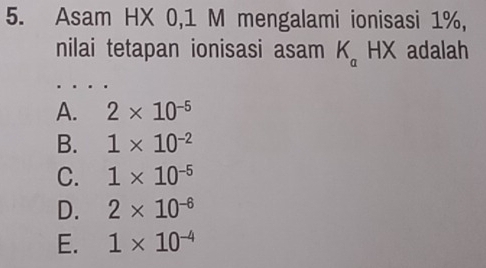 Asam HX 0,1 M mengalami ionisasi 1%,
nilai tetapan ionisasi asam K_a HX adalah
A. 2* 10^(-5)
B. 1* 10^(-2)
C. 1* 10^(-5)
D. 2* 10^(-6)
E. 1* 10^(-4)