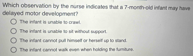 Which observation by the nurse indicates that a 7-month-old infant may have
delayed motor development?
The infant is unable to crawl.
The infant is unable to sit without support.
The infant cannot pull himself or herself up to stand.
The infant cannot walk even when holding the furniture.