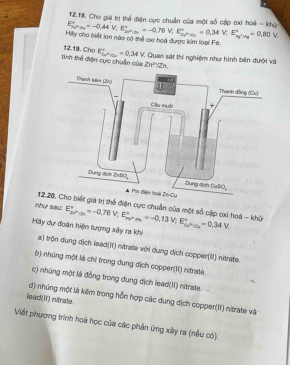 Cho giá trị thế điện cực chuẩn của một số cặp oxi hoá - khử:
E_Fe^(2+)/Fe^circ =-0,44V;E_Zn^(2+)/Zn^circ =-0,76V;E_Cu^(2+)/Cu^circ =0,34V;E_Ag^+/Ag^circ =0,80V.
Hãy cho biết ion nào có thể oxi hoá được kim loại Fe.
12.19. Cho E_cu^(2+)/cu^circ =0,34V C. Quan sát thí nghiệm như hình bên dưới và
tính thế điện cực chuẩn của Zn^(2+)/Zn.
12.2. Cho biết giá trị thế điện cực chuẩn của một số cặp oxi hoá - khử
như sau: E_Zn^(2+)/Zn^circ =-0,76V;E_Pb^(2+)/Pb^circ =-0,13V;E_Cu^(2+)/Cu^circ =0,34V.
Hãy dự đoán hiện tượng xảy ra khi
a) trộn dung dịch lead(II) nitrate với dung dịch copper(II) nitrate.
b) nhúng một lá chì trong dung dịch copper(II) nitrate.
c) nhúng một lá đồng trong dung dịch lead(II) nitrate.-
d) nhúng một lá kẽm trong hỗn hợp các dung dịch copper(II) nitrate và
lead(II) nitrate.
Viết phương trình hoá học của các phản ứng xảy ra (nếu có).