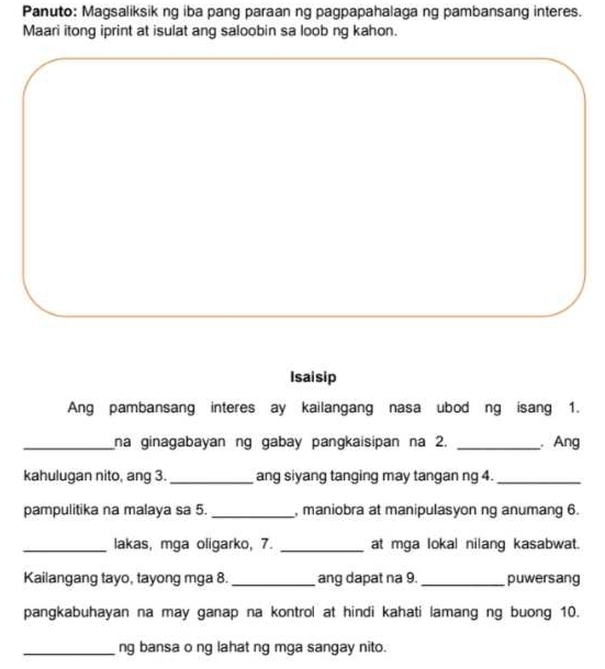 Panuto: Magsaliksik ng iba pang paraan ng pagpapahalaga ng pambansang interes. 
Maari itong iprint at isulat ang saloobin sa loob ng kahon. 
Isaisip 
Ang pambansang interes ay kailangang nasa ubod ng isang 1. 
_na ginagabayan ng gabay pangkaisipan na 2. _ Ang 
kahulugan nito, ang 3. _ang siyang tanging may tangan ng 4._ 
pampulitika na malaya sa 5. _, maniobra at manipulasyon ng anumang 6. 
_lakas, mga oligarko, 7. _at mga lokal nilang kasabwat. 
Kailangang tayo, tayong mga 8._ ang dapat na 9. _puwersang 
pangkabuhayan na may ganap na kontrol at hindi kahati lamang ng buong 10. 
_ng bansa o ng lahat ng mga sangay nito.