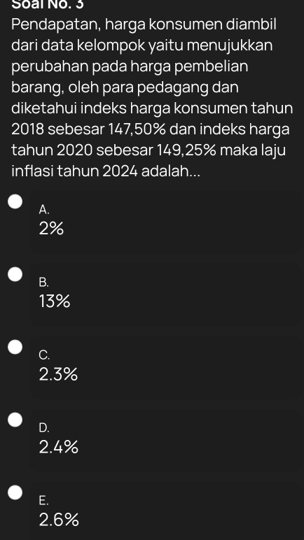 Soal No. 3
Pendapatan, harga konsumen diambil
dari data kelompok yaitu menujukkan
perubahan pada harga pembelian
barang, oleh para pedagang dan
diketahui indeks harga konsumen tahun
2018 sebesar 147,50% dan indeks harga
tahun 2020 sebesar 149,25% maka laju
inflasi tahun 2024 adalah...
A.
2%
B.
13%
C.
2.3%
D.
2.4%
E.
2.6%