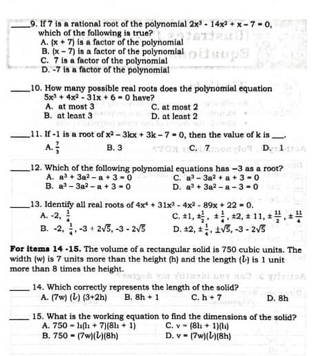 If 7 is a rational root of the polynomial 2x^3-14x^2+x-7=0,
which of the following is true?
A. (x+7) is a factor of the polynomial
B. (x-7) is a factor of the polynomial
C. 7 is a factor of the polynomial
D. -7 is a factor of the polynomial
_10. How many possible real roots does the polynomial equation
5x^3+4x^2-31x+6=0
A. at most 3 have?
C. at most 2
B. at least 3 D. at least 2
_11. If -1 is a root of x^2-3kx+3k-7=0 , then the value of k is _.
A.  7/3  B. 3 C. 7 D. 1
_12. Which of the following polynomial equations has −3 as a root?
A. a^3+3a^2-a+3=0 C. a^3-3a^2+a+3=0
B. a^3-3a^2-a+3=0 D. a^3+3a^2-a-3=0
_13. Identify all real roots of 4x^4+31x^3-4x^2-89x+22=0.
A. -2, 1/4  C. ± 1,±  1/2 ,±  1/4 ,± 2,± 11,±  11/2 ,±  11/4 
B. -2, 1/4 ,-3+2sqrt(5),-3-2sqrt(5) D. ± 2,±  1/4 ,± sqrt(5),-3-2sqrt(5)
For items 14 -15. The volume of a rectangular solid is 750 cubic units. The
width (w) is 7 units more than the height (h) and the length () is 1 unit
more than 8 times the height.
_14. Which correctly represents the length of the solid?
A. (7w)(l)(3+2h) B. 8h+1 C. h+7 D. 8h
_15. What is the working equation to find the dimensions of the solid?
A. 750=h(h+7)(8h+1) C. v=(8h+1)(h)
B. 750=(7w)(l)(8h) D. v=(7w)(l)(8h)