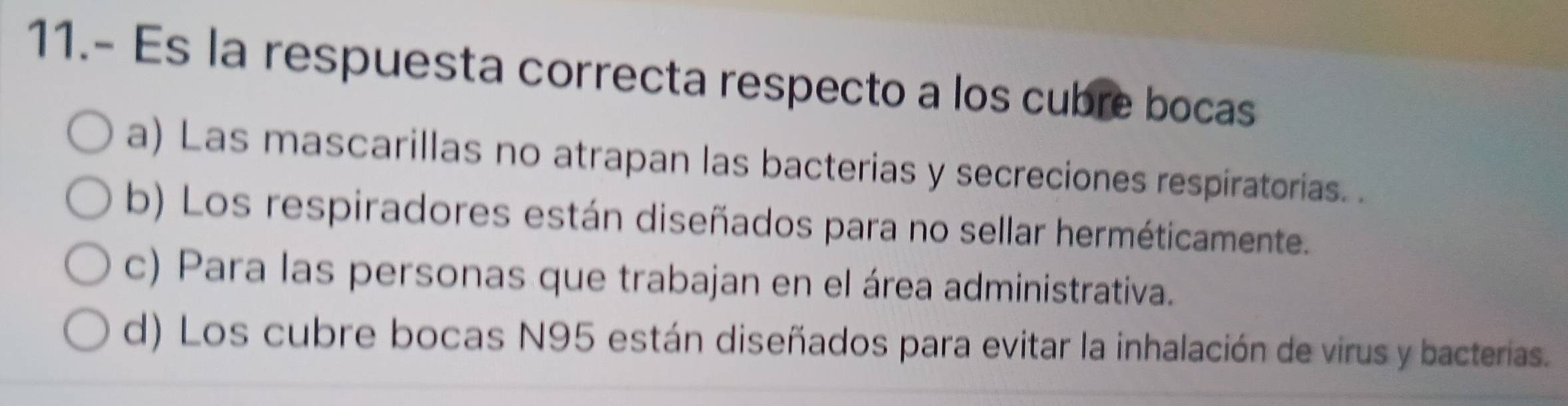 11.- Es la respuesta correcta respecto a los cubre bocas
a) Las mascarillas no atrapan las bacterias y secreciones respiratorias. .
b) Los respiradores están diseñados para no sellar herméticamente.
c) Para las personas que trabajan en el área administrativa.
d) Los cubre bocas N95 están diseñados para evitar la inhalación de virus y bacterias.