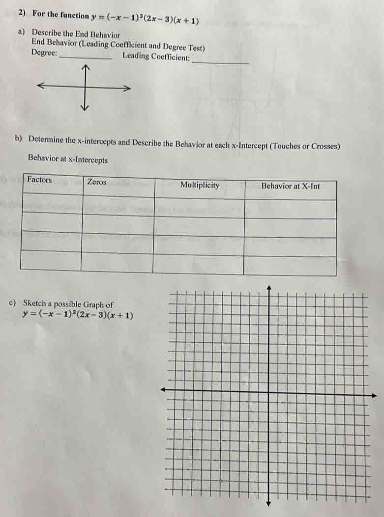 For the function y=(-x-1)^3(2x-3)(x+1)
a) Describe the End Behavior
End Behavior (Leading Coefficient and Degree Test)
_
Degree:_ Leading Coefficient:
b) Determine the x-intercepts and Describe the Behavior at each x-Intercept (Touches or Crosses)
Behavior at x-Intercepts
c) Sketch a possible Graph of
y=(-x-1)^3(2x-3)(x+1)