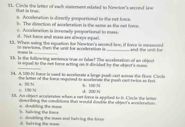 Circle the letter of each statement related to Newton's second law
that is true.
a. Acceleration is directly proportional to the net force.
b. The direction of acceleration is the same as the net force.
c. Acceleration is inversely proportional to mass.
d. Net force and mass are always equal.
12. When using the equation for Newton's second law, if force is measured
in newtons, then the unit for acceleration is _and the unit for
mass is_
13. Is the following sentence true or false? The acceleration of an object
_
is equal to the net force acting on it divided by the object's mass.
14. A 100-N force is used to accelerate a large push cart across the floor. Circle
the letter of the force required to accelerate the push cart twice as fast.
a. 50 N b. 100 N
c. 150 N d. 200 N
15. An object accelerates when a net force is applied to it. Circle the letter
describing the conditions that would double the object's acceleration.
a. doubling the mass
b. halving the force
c. doubling the mass and halving the force
d. halving the mass