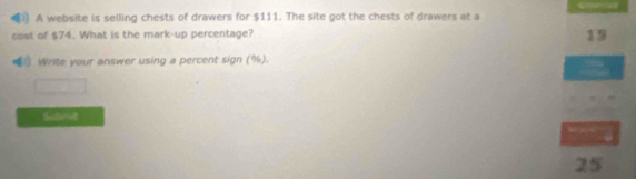 A website is selling chests of drawers for $111. The site got the chests of drawers at a 
cost of $74. What is the mark-up percentage? 
19 
Write your answer using a percent sign (%). 
Submit
25