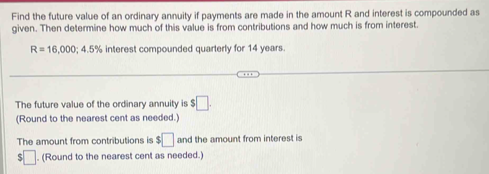 Find the future value of an ordinary annuity if payments are made in the amount R and interest is compounded as 
given. Then determine how much of this value is from contributions and how much is from interest.
R=16,000; 4.5% interest compounded quarterly for 14 years. 
The future value of the ordinary annuity is $□. 
(Round to the nearest cent as needed.) 
The amount from contributions is $□ and the amount from interest is 
;□ . (Round to the nearest cent as needed.)