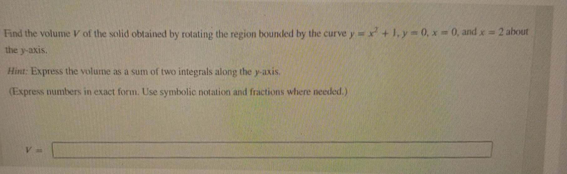 Find the volume V of the solid obtained by rotating the region bounded by the curve y=x^2+1, y=0, x=0 , and x=2 about 
the y-axis. 
Hin: Express the volume as a sum of two integrals along the y-axis. 
(Express numbers in exact form. Use symbolic notation and fractions where needed.) 
...
V=□
f(x)= 1/2 x^2+2x+31/2x^2+2 =□°