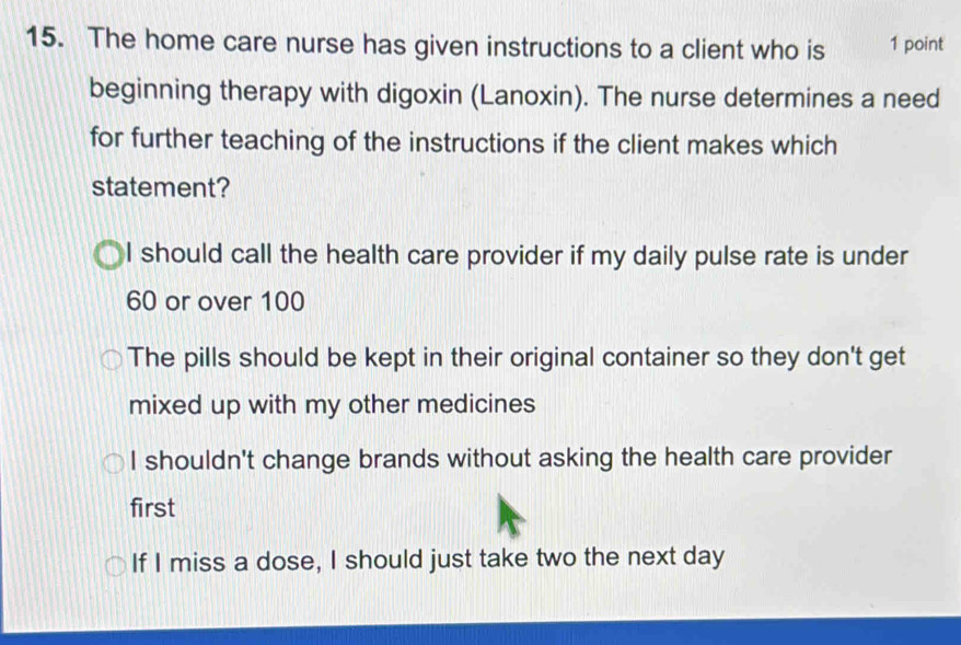 The home care nurse has given instructions to a client who is 1 point
beginning therapy with digoxin (Lanoxin). The nurse determines a need
for further teaching of the instructions if the client makes which
statement?
I should call the health care provider if my daily pulse rate is under
60 or over 100
The pills should be kept in their original container so they don't get
mixed up with my other medicines
I shouldn't change brands without asking the health care provider
first
If I miss a dose, I should just take two the next day