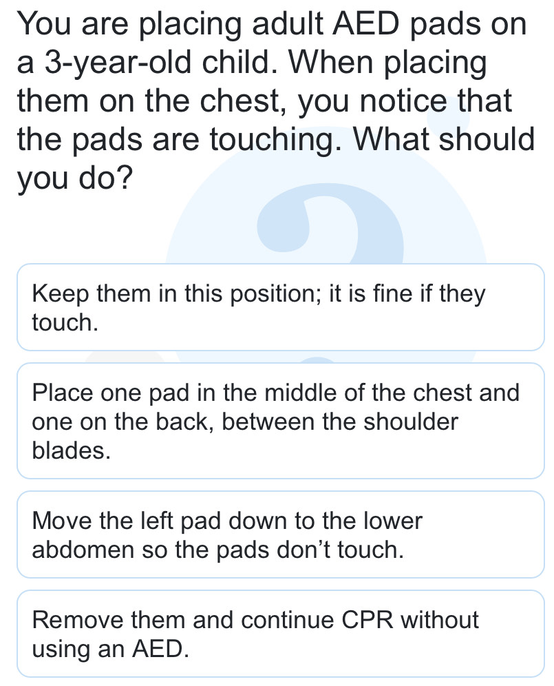 You are placing adult AED pads on
a 3-year-old child. When placing
them on the chest, you notice that
the pads are touching. What should
you do?
Keep them in this position; it is fine if they
touch.
Place one pad in the middle of the chest and
one on the back, between the shoulder
blades.
Move the left pad down to the lower
abdomen so the pads don't touch.
Remove them and continue CPR without
using an AED.