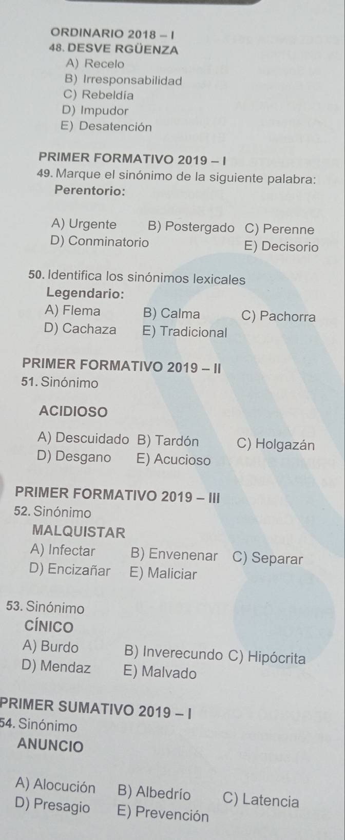 ORDINARIO 2018 - I
48. DESVE RGÜENZA
A) Recelo
B) Irresponsabilidad
C) Rebeldía
D) Impudor
E) Desatención
PRIMER FORMATIVO 2019 - I
49. Marque el sinónimo de la siguiente palabra:
Perentorio:
A) Urgente B) Postergado C) Perenne
D) Conminatorio E) Decisorio
50. Identifica los sinónimos lexicales
Legendario:
A) Flema B) Calma C) Pachorra
D) Cachaza E) Tradicional
PRIMER FORMATIVO 2019-11 
51. Sinónimo
ACIDIOSO
A) Descuidado B) Tardón C) Holgazán
D) Desgano E) Acucioso
PRIMER FORMATIVO 2019 - III
52. Sinónimo
MALQUISTAR
A) Infectar B) Envenenar C) Separar
D) Encizañar E) Maliciar
53. Sinónimo
Cínico
A) Burdo B) Inverecundo C) Hipócrita
D) Mendaz E) Malvado
PRIMER SUMATIVO 2019 - I
54. Sinónimo
ANUNCIO
A) Alocución B) Albedrío C) Latencia
D) Presagio E) Prevención