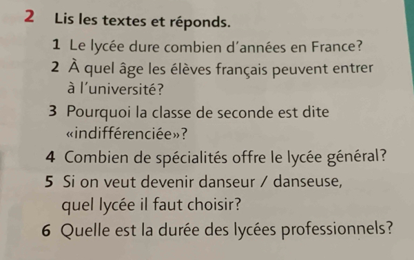 Lis les textes et réponds. 
1 Le lycée dure combien d'années en France? 
2 À quel âge les élèves français peuvent entrer 
à l'université? 
3 Pourquoi la classe de seconde est dite 
«indifférenciée»? 
4 Combien de spécialités offre le lycée général? 
5 Si on veut devenir danseur / danseuse, 
quel lycée il faut choisir? 
6 Quelle est la durée des lycées professionnels?