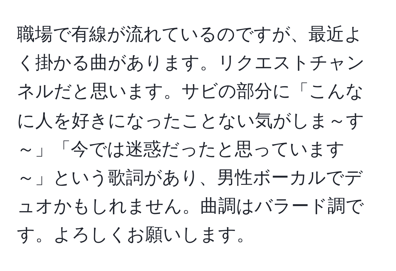 職場で有線が流れているのですが、最近よく掛かる曲があります。リクエストチャンネルだと思います。サビの部分に「こんなに人を好きになったことない気がしま～す～」「今では迷惑だったと思っています～」という歌詞があり、男性ボーカルでデュオかもしれません。曲調はバラード調です。よろしくお願いします。